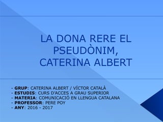 LA DONA RERE EL
PSEUDÒNIM,
CATERINA ALBERT
- GRUP: CATERINA ALBERT / VÍCTOR CATALÀ
- ESTUDIS: CURS D’ACCES A GRAU SUPERIOR
- MATERIA: COMUNICACIÓ EN LLENGUA CATALANA
- PROFESSOR: PERE POY
- ANY: 2016 - 2017
 