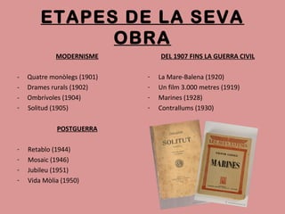 ETAPES DE LA SEVA
OBRA
MODERNISME
- Quatre monòlegs (1901)
- Drames rurals (1902)
- Ombrívoles (1904)
- Solitud (1905)
POSTGUERRA
- Retablo (1944)
- Mosaic (1946)
- Jubileu (1951)
- Vida Mòlia (1950)
DEL 1907 FINS LA GUERRA CIVIL
- La Mare-Balena (1920)
- Un film 3.000 metres (1919)
- Marines (1928)
- Contrallums (1930)
 