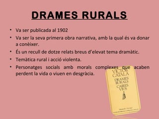 DRAMES RURALS
• Va ser publicada al 1902
• Va ser la seva primera obra narrativa, amb la qual és va donar
a conèixer.
• És un recull de dotze relats breus d’elevat tema dramàtic.
• Temàtica rural i acció violenta.
• Personatges socials amb morals complexes que acaben
perdent la vida o viuen en desgràcia.
 
