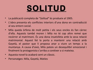 SOLITUD
• La publicació completa de “Solitud” és produeix al 1905.
• L’obra presenta els conflictes interiors d’una dona en contradicció
al seu entorn social.
• Mila queda òrfena de molt petita i els seus oncles és fan càrrec
d’ella. Aquests també moren i Mila no té cap altre remei que
recórrer al matrimoni. És una dona insatisfeta amb la seva relació
matrimonial. Aquest fet la porta a mantenir una relació amb
Gayetà, el pastor que li proposa anar a viure un temps a la
muntanya. A causa d’això, Mila pateix un desequilibri emocional i
finalment la protagonista s’arriba a conèixer a si mateixa.
• Aquesta novel·la acabarà sent un clàssic.
• Personatges: Mila, Gayetà, Maties
 