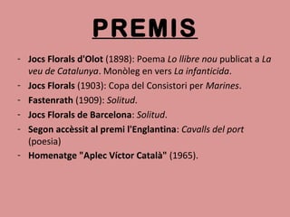 PREMIS
- Jocs Florals d'Olot (1898): Poema Lo llibre nou publicat a La
veu de Catalunya. Monòleg en vers La infanticida.
- Jocs Florals (1903): Copa del Consistori per Marines.
- Fastenrath (1909): Solitud.
- Jocs Florals de Barcelona: Solitud.
- Segon accèssit al premi l'Englantina: Cavalls del port
(poesia)
- Homenatge "Aplec Víctor Català" (1965).
 