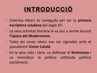 INTRODUCCIÓ
- Caterina Albert és coneguda per ser la primera
escriptora catalana del segle XX.
- La seva activitat literària la va dur a terme durant
l’època del Modernisme.
- Totes les seves obres van ser signades amb el
pseudònim Víctor Català.
- En la seva vida i obra, va defensar el feminisme i
va reivindicar la política utilitzada política
socialment.
 