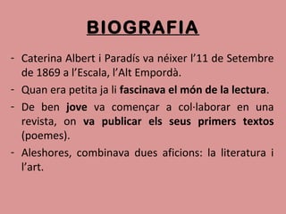 BIOGRAFIA
- Caterina Albert i Paradís va néixer l’11 de Setembre
de 1869 a l’Escala, l’Alt Empordà.
- Quan era petita ja li fascinava el món de la lectura.
- De ben jove va començar a col·laborar en una
revista, on va publicar els seus primers textos
(poemes).
- Aleshores, combinava dues aficions: la literatura i
l’art.
 