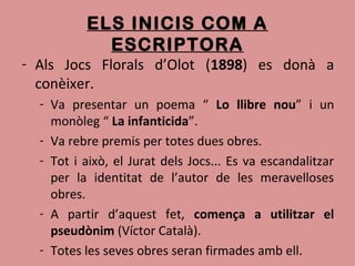 ELS INICIS COM A
ESCRIPTORA
- Als Jocs Florals d’Olot (1898) es donà a
conèixer.
- Va presentar un poema “ Lo llibre nou” i un
monòleg “ La infanticida”.
- Va rebre premis per totes dues obres.
- Tot i això, el Jurat dels Jocs... Es va escandalitzar
per la identitat de l’autor de les meravelloses
obres.
- A partir d’aquest fet, comença a utilitzar el
pseudònim (Víctor Català).
- Totes les seves obres seran firmades amb ell.
 