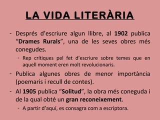LA VIDA LITERÀRIA
- Després d’escriure algun llibre, al 1902 publica
“Drames Rurals”, una de les seves obres més
conegudes.
- Rep crítiques pel fet d’escriure sobre temes que en
aquell moment eren molt revolucionaris.
- Publica algunes obres de menor importància
(poemaris i recull de contes).
- Al 1905 publica “Solitud”, la obra més coneguda i
de la qual obté un gran reconeixement.
- A partir d’aquí, es consagra com a escriptora.
 