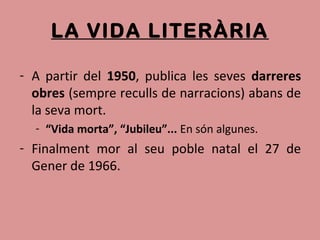LA VIDA LITERÀRIA
- A partir del 1950, publica les seves darreres
obres (sempre reculls de narracions) abans de
la seva mort.
- “Vida morta”, “Jubileu”... En són algunes.
- Finalment mor al seu poble natal el 27 de
Gener de 1966.
 