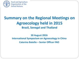 Summary on the Regional Meetings on
Agroecology held in 2015
Brazil, Senegal and Thailand
30 August 2016
International Symposium on Agroecology in China
Caterina Batello – Senior Officer FAO
 