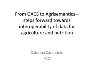 From GACS to Agrisemantics –
steps forward towards
interoperability of data for
agriculture and nutrition
Caterina Caracciolo
FAO
 