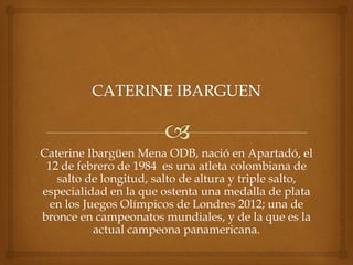 Caterine Ibargüen Mena ODB, nació en Apartadó, el
 12 de febrero de 1984 es una atleta colombiana de
   salto de longitud, salto de altura y triple salto,
especialidad en la que ostenta una medalla de plata
  en los Juegos Olímpicos de Londres 2012; una de
bronce en campeonatos mundiales, y de la que es la
           actual campeona panamericana.
 