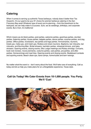 Catering
                                   When it comes to serving up authentic Texas barbeque, nobody does it better than Tex
                                   Howard’s. It’s our goal to be your #1 choice for premier barbecue catering in the San
                                   Francisco Bay area! Whatever type of event you’re planning – from the boardroom to the
                                   backyard, we can help make it a success. Sure, we do weddings, birthdays, and corporate
                                   events. But c’mon, it’s California!




                                   Which means we do block parties, pool parties, welcome parties, good-bye parties, slumber
                                   parties, fraternity parties, house parties, tailgate parties, dance parties, surprise parties, and dog
                                   parties. Office parties, fundraisers, tea parties and toga parties. Anniversaries, reunions,
                                   break-ups, make-ups, and mash-ups. Rodeos and clown reunions. Baptisms, bar mitzvahs, bat
                                   mitzvahs, and Burning Man. Bridal showers, bachelor parties, rehearsal dinners, and baby
                                   showers. Opening events, closing events, Elks Lodge meetings and Rotary shindigs. Concerts,
                                   book club reviews, movie premieres, costume parties, cast parties, pre-parties, and after
                                   parties. Homecomings and road trips. Opening events and closing events. Skateboard contests
                                   and sporting events. Beach clean-ups, band camps, home-builds and barn raisings.




                                   No matter what the event is – don’t worry about the food. We’ll take care of everything. Call us
                                   today and let us help you make plans for an unforgettable experience, Texas style.




                                    Call Us Today! We Cater Events from 10-1,000 people. You Party.
                                                              We’ll ‘Cue!




                                                                                                                                   1/1
Powered by TCPDF (www.tcpdf.org)
 