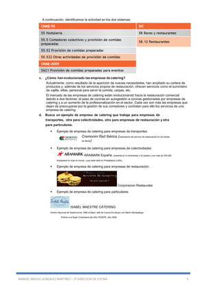 MANUEL MIGUEL GONZALEZ MARTINEZ – 2º DIRECCION DE COCINA 3
A continuación, identificamos la actividad en los dos sistemas:
c. ¿Cómo-han evolucionado las empresas de catering?
Actualmente, como resultado de la aparición de nuevas necesidades, han ampliado su cartera de
productos y, además de los servicios propios de restauración, ofrecen servicios como el suministro
de vajilla, sillas, personal para servir la comida, carpas, etc.
El mercado de las empresas de catering están evolucionando hacia la restauración comercial
debido a dos factores: el paso de cocinas en autogestión a cocinas gestionadas por empresas de
catering y a un aumento de la profesionalización en el sector. Cada vez son más las empresas que
dejan de preocuparse por la gestión de sus comedores y contratan para ello los servicios de una
empresa de catering.
d. Busca un ejemplo de empresa de catering que trabaje para empresas de
transportes, otra para colectividades, otra para empresas de restauración y otra
para particulares.
 Ejemplo de empresa de catering para empresas de transportes:
Cremonini Raíl Ibérica (explotación del servicio de restauración en los trenes
de Renfe)
 Ejemplo de empresa de catering para empresas de colectividades:
ARAMARK España, presente en 4 continentes y 22 países y con más de 255.000
empleados en todo el mundo, cuya sede está en Philadelphia (USA).
 Ejemplo de empresa de catering para empresas de restauración:
Corporacion Restauralia
 Ejemplo de empresa de catering para particulares:
ISABEL MAESTRE CÁTERING
Premio Nacional de Gastronomía 1996 al Mejor Jefe de Cocina Ex-Aequo con Martín Berasategui.
Premio a la Mujer Empresaria del Año FEDEPE, año 2006
 