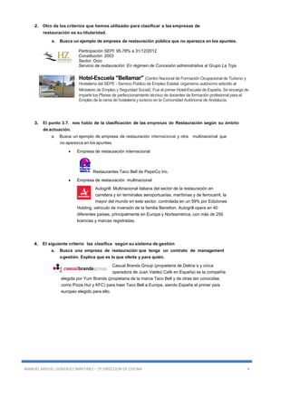 MANUEL MIGUEL GONZALEZ MARTINEZ – 2º DIRECCION DE COCINA 4
2. Otro de los criterios que hemos utilizado-para clasificar a las empresas de
restauración es su titularidad.
a. Busca un ejemplo de empresa de restauración pública que no aparezca en los apuntes.
Participación SEPI: 95,78% a 31/12/2012
Constitución: 2003
Sector: Ocio
Servicio de restauración: En régimen de Concesión administrativa al Grupo La Toja.
Hotel-Escuela "Bellamar" (Centro Nacional de Formación Ocupacional de Turismo y
Hostelería del SEPE - Servicio Público de Empleo Estatal, organismo autónomo adscrito al
Ministerio de Empleo y Seguridad Social): Fue el primer Hotel-Escuela de España. Se encarga de
impartir los Planes de perfeccionamiento técnico de docentes de formación profesional para el
Empleo de la rama de hostelería y turismo en la Comunidad Autónoma de Andalucía.
3. El punto 3.7. nos habla de la clasificación de las empresas de Restauración según su ámbito
de actuación.
a. Busca un ejemplo de empresa de restauración internacional y otra multinacional que
no aparezca en los apuntes.
 Empresa de restauración internacional
Restaurantes Taco Bell de PepsiCo Inc.
 Empresa de restauración multinacional
Autogrill: Multinacional italiana del sector de la restauración en
carretera y en terminales aeroportuarias, marítimas y de ferrocarril, la
mayor del mundo en este sector, controlada en un 59% por Ediziones
Holding, vehículo de inversión de la familia Benetton. Autogrill opera en 40
diferentes países, principalmente en Europa y Norteamérica, con más de 250
licencias y marcas registradas.
4. El siguiente criterio las clasifica según su sistema de gestión
a. Busca una empresa de restauración que tenga un contrato de management
ogestión. Explica que es lo que oferta y para quién.
Casual Brands Group (propietaria de Delina´s y única
operadora de Juan Valdez Café en España) es la compañía
elegida por Yum Brands (propietaria de la marca Taco Bell y de otras tan conocidas
como Pizza Hut y KFC) para traer Taco Bell a Europa, siendo España el primer país
europeo elegido para ello.
 