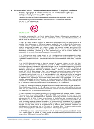 MANUEL MIGUEL GONZALEZ MARTINEZ – 2º DIRECCION DE COCINA 5
5. Por último, el tema clasifica a las empresas de restauración según su integración empresarial.
a. Investiga algún grupo de empresa relacionado con nuestro sector. Explica que
es lo que venden y quien es su público objetivo.
Teniendo en cuenta el concepto de Integración empresarial como el proceso por el que
se somete a un grupo de sociedades a una dirección única o coordinada, tenemos a:
GRUPO ELIOR- SERUNION.
GRUPO ELIOR
El grupo fue fundado en 1991 por Frands Markus, Robert Zolane y 300 ejecutivos asociados para la
adquisición de una participación del 35% del capital de la empresa General de Restauración, una
filial del grupo de Restauratión Accor.
En 1993, El Grupo inicia su actividad en restauración de concesión con una participación en la
sociedad Elitair, adquiriendo en 1994 la participación residual de Accor en Generale de Restauration
y crea la empresa española de restauración de concesión ELITE Aéropuertos. En 1995 el Grupo
firma un acuerdo de asociación con Catering & Cllied, una empresa dedicada a la restauración
colectiva en el Reino Unido y los Países Bajos. En 1996 el Grupo adquiere la sociedad inglesa de
restauración drummond Thompson y en 1997 adquiere el 51% de la sociedad francesa de
restauración de concesión Holding de Restauration Cocedee (HRC).
Es en 1998 cuando el Grupo toma el nombre de Elior y decide separar sus actividades en Francia en
dos sectores: la restauración colectiva con Avenance y la restauración de concesión con Eliance. En
1999 Elior acelera su desarrollo a nivel europeo mediante adquisiciones en el Reino Unido, España e
Italia.
En el año 2000 Elior se introduce en el primer Mercado de euronext e integra el índice SBF 250.
Lanza la marca Avenance en el Reino Unido, pasando en 2001 a ser líder de la restauración bajo
contrato en España gracias a unas alianzas estratégicas con las empresas Áreas en restauración de
concesión y Serunión en restauración colectiva. Así pues se implanta también en Portugal y
Marruecos, y refuerza sus posiciones en América Central y Latina. En 2002 Elior integra el índice
bursátil SBF 120. El Grupo adquiere Digby trout restaurantes, sociedad británica de restauración de
concesión y toma el control al 100 % de Serunión. En 2003 Elior incrementa su capital de 110M €.
En 2004 toma el control del 100 % de su filial italiana Risto Chef, que toma el nombre de Avenance
Italia. En Francia, adquiere la sociedad de restauración de empresas Les Repas Parisiens (LRP) y,
en el sector Salud, Residencias, de Hospital Servicio. En el Reino Unido, adquiere el 51% de Azure,
sociedad especializada en la restauración de centros deportivos. En 2005 Elior incrementa su
participación en el 69% en Áreas y, a través de esta última, el 18% de su participación en Dufry, uno
de los líderes mundiales del duty free. Lanza la marca Avenance en Países Bajos.
En 2006 Elior refuerza su oferta de servicios variados gracias a la adquisición de FMC y de GDS.
Robert Zolade abre el capital de HBI a 2 socios inversores y lanza una oferta pública de compra
sobre Elior, que culmina en diciembre con el control al 100% del capital y de los derechos de voto de
Elior. La acción Elior se retira del mercado continuo.
En 2007 adquiere el grupo francés de restauración colectiva Vivaë y la sociedad italiana Concerta.
Vía Áreas, toma el control de Gatsby, en Chile. En 2008, toma el control de Hold and Co (que
explota en franquicia la marca Paul en las estaciones francesas y británicas) con una participación
que pasa del 50% al 100%. El Grupo toma el control de MyChef con una participación del 40% al
80%. Refuerza así sus posiciones sobre el mercado de la restauración de concesión en Italia. En
2009, adquiere la sociedad española Arce y entra en el mercado de la restauración de concesión en
Alemania y en Estados Unidos en el mercado aeroportuario y en el de las autopistas. En 2010 Elior
adquiere Sin&Stes, líder francés de la limpieza y de los servicios a las empresas. Desarrolla sus
actividades en el mercado del ocio en Francia y en Alemania. Gilles Petit es nombrado director
general del Grupo y Robert Zolade toma la presidencia del consejo de vigilancia.
En 2011 El Grupo reúne sus marcas de restauración, de concesiones y de servicios bajo la marca
Elior. Toma el control de Alessa, en España, donde refuerza su liderazgo en restauración colectiva
comprando el 100% de dicha compañía en 2013.
 