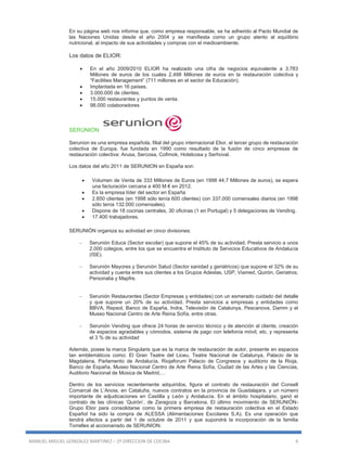 MANUEL MIGUEL GONZALEZ MARTINEZ – 2º DIRECCION DE COCINA 6
En su página web nos informa que, como empresa responsable, se ha adherido al Pacto Mundial de
las Naciones Unidas desde el año 2004 y se manifiesta como un grupo atento al equilibrio
nutricional, al impacto de sus actividades y compras con el medioambiente.
Los datos de ELIOR:
 En el año 2009/2010 ELIOR ha realizado una cifra de negocios equivalente a 3.783
Millones de euros de los cuales 2.498 Millones de euros en la restauración colectiva y
“Facilities Management” (711 millones en el sector de Educación).
 Implantada en 16 países.
 3.000.000 de clientes.
 15.000 restaurantes y puntos de venta.
 98.000 colaboradores
SERUNION
Serunion es una empresa española, filial del grupo internacional Elior, el tercer grupo de restauración
colectiva de Europa, fue fundada en 1990 como resultado de la fusión de cinco empresas de
restauración colectiva: Arusa, Sercosa, Cofimok, Hotelcosa y Serhoval.
Los datos del año 2011 de SERUNION en España son:
 Volumen de Venta de 333 Millones de Euros (en 1998 44,7 Millones de euros), se espera
una facturación cercana a 400 M € en 2012.
 Es la empresa líder del sector en España
 2.850 clientes (en 1998 sólo tenía 600 clientes) con 337.000 comensales diarios (en 1998
sólo tenía 132.000 comensales).
 Dispone de 18 cocinas centrales, 30 oficinas (1 en Portugal) y 5 delegaciones de Vending.
 17.400 trabajadores.
SERUNIÓN organiza su actividad en cinco divisiones:
 Serunión Educa (Sector escolar) que supone el 45% de su actividad. Presta servicio a unos
2.000 colegios, entre los que se encuentra el Instituto de Servicios Educativos de Andalucía
(ISE).
 Serunión Mayores y Serunión Salud (Sector sanidad y geriátricos) que supone el 32% de su
actividad y cuenta entre sus clientes a los Grupos Adeslas, USP, Viamed, Quirón, Geriatros,
Personalia y Mapfre.
 Serunión Restaurantes (Sector Empresas y entidades) con un esmerado cuidado del detalle
y que supone un 20% de su actividad. Presta servicios a empresas y entidades como
BBVA, Repsol, Banco de España, Indra, Televisión de Catalunya, Pescanova, Damm y el
Museo Nacional Centro de Arte Reina Sofía, entre otras.
 Serunión Vending que ofrece 24 horas de servicio técnico y de atención al cliente, creación
de espacios agradables y cómodos, sistema de pago con telefonía móvil, etc. y representa
el 3 % de su actividad
Además, posee la marca Singularis que es la marca de restauración de autor, presente en espacios
tan emblemáticos como: El Gran Teatre del Liceu, Teatre Nacional de Catalunya, Palacio de la
Magdalena, Parlamento de Andalucía, Riojaforum Palacio de Congresos y auditorio de la Rioja,
Banco de España, Museo Nacional Centro de Arte Reina Sofía, Ciudad de las Artes y las Ciencias,
Auditorio Nacional de Música de Madrid,…
Dentro de los servicios recientemente adquiridos, figura el contrato de restauración del Consell
Comarcal de L’Anoia, en Cataluña, nuevos contratos en la provincia de Guadalajara, y un número
importante de adjudicaciones en Castilla y León y Andalucía. En el ámbito hospitalario, ganó el
contrato de las clínicas ‘Quirón’, de Zaragoza y Barcelona. El último movimiento de SERUNIÓN-
Grupo Elior para consolidarse como la primera empresa de restauración colectiva en el Estado
Español ha sido la compra de ALESSA (Alimentaciones Escolares S.A). Es una operación que
tendrá efectos a partir del 1 de octubre de 2011 y que supondrá la incorporación de la familia
Torrelles al accionariado de SERUNION.
 