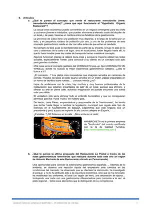 MANUEL MIGUEL GONZALEZ MARTINEZ – 2º DIRECCION DE COCINA 7
6. Artículos
a. ¿Qué te parece el concepto que vende el restaurante menudavida (www.
rnenudavida.simpleto.es)? ¿crees que aquí funcionaría el "Hypothetic Organic
Restaurant"?
La actual crisis económica puede convertirlos en un negocio emergente para los chefs
y cocineros jóvenes e intrépidos, que pueden ahorrarse el elevado coste del alquiler de
un local y, de paso, hacerse un nombre entre los fanáticos de la gastronomía.
La provincia de Cádiz tiene una población muy dispersa, a lo largo de la bahía por un
lado, y en pequeños núcleos de población por otro, y uno de los problemas de este
concepto gastronómico reside en dar con ellos antes de que echen el candado.
No siempre es fácil, pues la clandestinidad es parte de su encanto. El lujo no está en lo
caro u ostentoso de la carta o el lugar, sino en localizarlos, haber llegado hasta allí, lo
que lo hace inviable pues los costes de transporte harían inviable el concepto.
Algunos funcionan gracias al clásico boca-oreja y aunque la mayoría utilizan las redes
sociales, especialmente Twitter, para convocar a su cliente, es un concepto solo apto
para grandes ciudades.
Otra cosa sería el concepto gaditano del CHRINGUITO pop-up, tipo CHIRINGUITO ON
WHEELS, donde no buscas la mejor experiencia gastronómica callejera…¡¡.ella te
busca a ti !!
¿El concepto…? Los platos más innovadores que imagines servidos en camiones de
comida. Puestos de tacos al estilo tijuana servidos en un tráiler, pizzas preparadas en
un horno de ladrillos sobre ruedas,… curiosos menús ¿no?
Lejos de amilanarse con la crisis, hay muchos y muy buenos profesionales de la
restauración que estarían encantados de salir de un local, aunque sea efímero, y
ofrecer su arte en plena calle, echando imaginación es posible encontrar una salida
más que válida.
El verdadero reto sería eliminar todo el embrollo burocrático y que se consiguieran
permisos para los “Food Trucks” en nuestro país.
De hecho, Leire Pérez, emprendedora y responsable de la “Hambroneta”, ha tenido
que luchar hasta llegar a cambiar la legislación municipal que regula este tipo de
licencias en el Ayuntamiento de Basauri. Esperemos que este negocio sea un
precedente y poco a poco se implante la alta cocina callejera en España.
¿Estrellas..? ¡SI! Estamos en la calle…¡Mira arriba en el cielo!
HAMBRONETA es la primera empresa
de "foodtrucks" del mundo certificada
con la Q de Calidad Turística.
(http://www.hambroneta.com/)
b. ¿Qué te parece la última propuesta del Restaurante La Postal a través de las
rutas gastronómicas ferroviarias que realizará durante todo este año (el vagón
de Antonio Machado de este Restaurante ubicado en Zarnarramala).
Una oportunidad para conocer la extensísima gastronomía española…. Además de lo
evidente, se observa una reacción rápida del empresario ante cambios en las
condiciones del mercado: ha observado que su clientela ha disminuido, ha investigado
el porqué, y no lo ha atribuido sólo a la coyuntura económica, sino que se ha renovado:
ha modificado los uniformes, el local (un vagón de tren), una decoración de época…
Incluyendo una carta con una gastronomía diferenciadora pero conocida a la vez: el
plato regional… todos esos elementos que le distinguirán de su competencia.
 