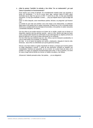 MANUEL MIGUEL GONZALEZ MARTINEZ – 2º DIRECCION DE COCINA 8
c. ¿Qué te parece "prohibir la entrada a los niños "en un restaurante? ¿en qué
casos lo pondrías en funcionamiento?
Pues espero que cunda el ejemplo. Es increíblemente molesto tener que aguantar a
fieras sin domesticar. Y si se te ocurre decir algo, siempre habrá el típico sabio
iluminado que te diga "es que es un niño". Y como es un niño, no hay que enseñarle
educación, no hay que enseñarle a comer,…. ¡hay que dejarle hacer lo que le salga del
arco!.
Unos 12 años después, esos maravillosos padres, llorosos, se preguntan qué hicieron
mal.
La verdad es que más que prohibir a los críos entrar a los restaurantes, no deberían
dejar pasar a los padres que no saben imponerse. El llanto de un crio o montarla entran
dentro de su amplia batería de chantajes emocionales, si los padres no saben educarlos
y enseñarles disciplina, van dados…
Con los niños no se puede razonar en el plano de un adulto, puesto que no tienen un
desarrollo cognitivo que les permita razonar... para un niño, decirle que deje de hacer
ruido y porque debe hacerlo es confirmarle en que está logrando su objetivo primario de
llamar la atención, por lo que lo estas reforzando en su conducta.
Con los niños hay que olvidarse que son, eso, niños y que es necesario socializarles, lo
cual no está reñido con el respeto. En absoluto.
Es más, si no lo hacen los padres con cariño y dedicación, después lo hará la vida.
Entonces, esos niños no entenderán por qué la gente les rechaza.
Educar a los hijos implica un gasto importante en tiempo y energía que muchos padres
no están dispuestos a asumir. Y parte de esa educación consiste en respetar sus
necesidades: mientras son pequeños, se va a comer, no a cenar fuera de casa, en lo
posible a un lugar con espacios acondicionados para niños. O de lo contrario, se come
en casa y luego toda la familia va a tomar un helado a la plaza, y tan felices.
¡Paciencia!. Haberlo pensado antes. Ser padres,… ¡no es obligatorio!.
 