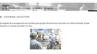 Según
el segmento de mercado al que va dirigido
B) CATERING COLECTIVO
Encargado de la preparación de comidas para grupos de personas concretas con oferta limitada. Puede
hacerse en cocinas centrales o in situ.
 