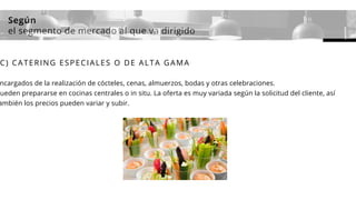 Según
el segmento de mercado al que va dirigido
C) CATERING ESPECIALES O DE ALTA GAMA
ncargados de la realización de cócteles, cenas, almuerzos, bodas y otras celebraciones.
ueden prepararse en cocinas centrales o in situ. La oferta es muy variada según la solicitud del cliente, así
ambién los precios pueden variar y subir.
 