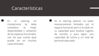      Características
En el catering en
instalaciones se debe
considerar la mejor
disponibilidad y utilización
de los espacios funcionales
con los que cuenta (que
puede ser en muchos
casos limitado).
En el catering exterior no están
necesariamente limitados por el
espacio funcional; pero si lo están en
su capacidad para localizar lugares
de reunión, y para lograr una
capacidad de cocina y un nivel de
personal adecuado.
 