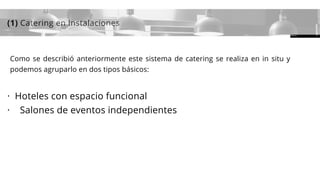 (1) Catering en Instalaciones
Como se describió anteriormente este sistema de catering se realiza en in situ y
podemos agruparlo en dos tipos básicos:
·  Hoteles con espacio funcional
·    Salones de eventos independientes
 
