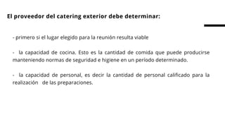 El proveedor del catering exterior debe determinar:
- primero si el lugar elegido para la reunión resulta viable
 
-    la capacidad de cocina. Esto es la cantidad de comida que puede producirse
manteniendo normas de seguridad e higiene en un período determinado.
 
-  la capacidad de personal, es decir la cantidad de personal calificado para la
realización   de las preparaciones.  
 