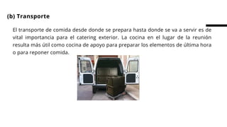 El transporte de comida desde donde se prepara hasta donde se va a servir es de
vital importancia para el catering exterior. La cocina en el lugar de la reunión
resulta más útil como cocina de apoyo para preparar los elementos de última hora
o para reponer comida.
(b) Transporte
 