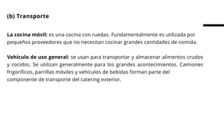 La cocina móvil: es una cocina con ruedas. Fundamentalmente es utilizada por
pequeños proveedores que no necesitan cocinar grandes cantidades de comida.
 
Vehículo de uso general: se usan para transportar y almacenar alimentos crudos
y cocidos. Se utilizan generalmente para los grandes acontecimientos. Camiones
frigoríficos, parrillas móviles y vehículos de bebidas forman parte del
componente de transporte del catering exterior.
(b) Transporte
 
