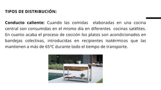 Conducto caliente: Cuando las comidas elaboradas en una cocina
central son consumidas en el mismo día en diferentes cocinas satélites.
En cuanto acaba el proceso de cocción los platos son acondicionados en
bandejas colectivas, introducidas en recipientes isotérmicos que las
mantienen a más de 65ºC durante todo el tiempo de transporte.
TIPOS DE DISTRIBUCIÓN:
 
