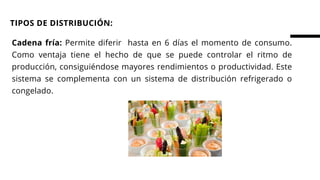 Cadena fría: Permite diferir hasta en 6 días el momento de consumo.
Como ventaja tiene el hecho de que se puede controlar el ritmo de
producción, consiguiéndose mayores rendimientos o productividad. Este
sistema se complementa con un sistema de distribución refrigerado o
congelado.
TIPOS DE DISTRIBUCIÓN:
 