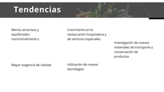     Tendencias
Menús atractivos y
equilibrados
nutricionalmente.s.
Crecimiento en la
restauración hospitalaria y
de servicios especiales.
Mayor exigencia de calidad. Utilización de nuevas
tecnologías
Investigación de nuevos
materiales de transporte y
conservación de
productos
 