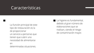      Características
La función principal de este
tipo de restauración es la
de proporcionar
un servicio a personas que
tienen que cubrir una
necesidad de alimentarse
en
determinadas situaciones.
La higiene es fundamental,
debido al gran número de
elaboraciones que se
realizan, siendo el riesgo
de contaminación mayor.
 