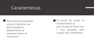      Características
Alto nivel de mecanización,
ya que al realizarse una
gran cantidad de
elaboraciones, es
necesario invertir en
maquinaria.
El control de costos es
importantísimo, ya
que los precios tienen que
ir muy ajustados, para
resultar más competitivos.
 