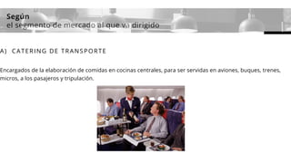 Según
el segmento de mercado al que va dirigido
A) CATERING DE TRANSPORTE
Encargados de la elaboración de comidas en cocinas centrales, para ser servidas en aviones, buques, trenes,
micros, a los pasajeros y tripulación.
 