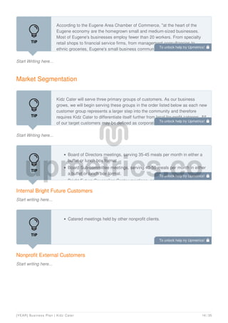 Start Writing here...
According to the Eugene Area Chamber of Commerce, "at the heart of the
Eugene economy are the homegrown small and medium-sized businesses.
Most of Eugene's businesses employ fewer than 20 workers. From specialty
retail shops to financial service firms, from management consultancies to
ethnic groceries, Eugene's small business community is diverse, active,
Market Segmentation
Start Writing here...
Kidz Cater will serve three primary groups of customers. As our business
grows, we will begin serving these groups in the order listed below as each new
customer group represents a larger step into the community and therefore
requires Kidz Cater to differentiate itself further from local for-profit caterers. All
of our target customers may be defined as corporate clients
Internal Bright Future Customers
Start writing here...
Board of Directors meetings, serving 35-45 meals per month in either a
buffet or lunch box format.
Board Sub-committee meetings, serving 40-50 meals per month in either
a buffet or lunch box format.
Bright Future Counseling Center meetings, serving approximately 25
Nonprofit External Customers
Start writing here...
Catered meetings held by other nonprofit clients.
To unlock help try Upmetrics! 
To unlock help try Upmetrics! 
To unlock help try Upmetrics! 
To unlock help try Upmetrics! 
[YEAR] Business Plan | Kidz Cater 14 / 35
 