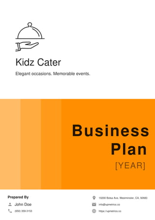 Kidz Cater
Elegant occasions. Memorable events.
Business
Plan
Prepared By
John Doe
(650) 359-3153
10200 Bolsa Ave, Westminster, CA, 92683
info@upmetrics.co
https://upmetrics.co
 