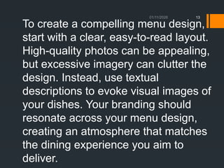 01/11/2026 13
To create a compelling menu design,
start with a clear, easy-to-read layout.
High-quality photos can be appealing,
but excessive imagery can clutter the
design. Instead, use textual
descriptions to evoke visual images of
your dishes. Your branding should
resonate across your menu design,
creating an atmosphere that matches
the dining experience you aim to
deliver.
 