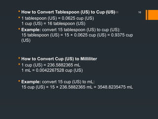 01/11/2026 16
 How to Convert Tablespoon (US) to Cup (US)
 1 tablespoon (US) = 0.0625 cup (US)
1 cup (US) = 16 tablespoon (US)
 Example: convert 15 tablespoon (US) to cup (US):
15 tablespoon (US) = 15 × 0.0625 cup (US) = 0.9375 cup
(US)
 How to Convert Cup (US) to Milliliter
 1 cup (US) = 236.5882365 mL
1 mL = 0.0042267528 cup (US)
 Example: convert 15 cup (US) to mL:
15 cup (US) = 15 × 236.5882365 mL = 3548.8235475 mL
 