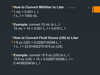 01/11/2026 17
How to Convert Milliliter to Liter
1 mL = 0.001 L, l
1 L, l = 1000 mL
Example: convert 15 mL to L, l:
15 mL = 15 × 0.001 L, l = 0.015 L, l
How to Convert Fluid Ounce (US) to Liter
1 fl oz (US) = 0.0295735296 L, l
1 L, l = 33.8140227018 fl oz (US)
Example: convert 15 fl oz (US) to L, l:
15 fl oz (US) = 15 × 0.0295735296 L, l =
0.4436029434 L, l
 