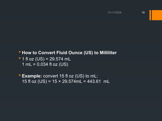 01/11/2026 18
 How to Convert Fluid Ounce (US) to Milliliter
 1 fl oz (US) = 29.574 mL
1 mL = 0.034 fl oz (US)
 Example: convert 15 fl oz (US) to mL:
15 fl oz (US) = 15 × 29.574mL = 443.61 mL
 