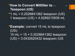 01/11/2026 19
How to Convert Milliliter to
Teaspoon (US)
1 mL = 0.2028841362 teaspoon (US)
1 teaspoon (US) = 4.9289215938 mL
Example: convert 15 mL to teaspoon
(US):
15 mL = 15 × 0.2028841362 teaspoon
(US) = 3.0432620432 teaspoon (US
 