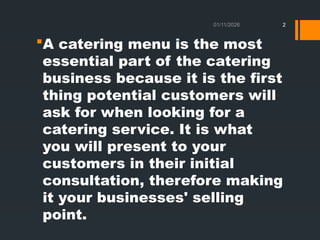 01/11/2026 2
A catering menu is the most
essential part of the catering
business because it is the first
thing potential customers will
ask for when looking for a
catering service. It is what
you will present to your
customers in their initial
consultation, therefore making
it your businesses' selling
point.
 