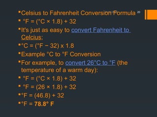 01/11/2026 20
Celsius to Fahrenheit Conversion Formula
 °F = (°C × 1.8) + 32
It's just as easy to convert Fahrenheit to
Celcius;
°C = (°F − 32) x 1.8
Example °C to °F Conversion
For example, to convert 26°C to °F (the
temperature of a warm day):
 °F = (°C × 1.8) + 32
 °F = (26 × 1.8) + 32
°F = (46.8) + 32
°F = 78.8° F
 