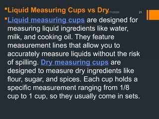 01/11/2026 21
Liquid Measuring Cups vs Dry
Liquid measuring cups are designed for
measuring liquid ingredients like water,
milk, and cooking oil. They feature
measurement lines that allow you to
accurately measure liquids without the risk
of spilling. Dry measuring cups are
designed to measure dry ingredients like
flour, sugar, and spices. Each cup holds a
specific measurement ranging from 1/8
cup to 1 cup, so they usually come in sets.
 