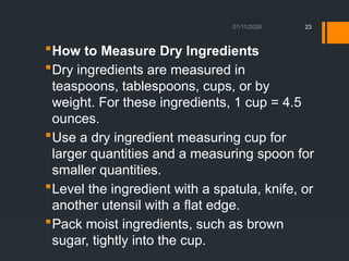 01/11/2026 23
How to Measure Dry Ingredients
Dry ingredients are measured in
teaspoons, tablespoons, cups, or by
weight. For these ingredients, 1 cup = 4.5
ounces.
Use a dry ingredient measuring cup for
larger quantities and a measuring spoon for
smaller quantities.
Level the ingredient with a spatula, knife, or
another utensil with a flat edge.
Pack moist ingredients, such as brown
sugar, tightly into the cup.
 