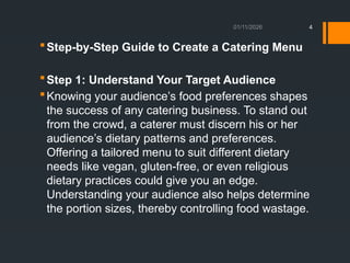 01/11/2026 4
Step-by-Step Guide to Create a Catering Menu
Step 1: Understand Your Target Audience
Knowing your audience’s food preferences shapes
the success of any catering business. To stand out
from the crowd, a caterer must discern his or her
audience’s dietary patterns and preferences.
Offering a tailored menu to suit different dietary
needs like vegan, gluten-free, or even religious
dietary practices could give you an edge.
Understanding your audience also helps determine
the portion sizes, thereby controlling food wastage.
 
