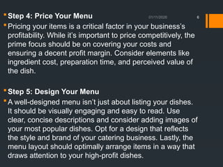 01/11/2026 6
Step 4: Price Your Menu
Pricing your items is a critical factor in your business’s
profitability. While it’s important to price competitively, the
prime focus should be on covering your costs and
ensuring a decent profit margin. Consider elements like
ingredient cost, preparation time, and perceived value of
the dish.
Step 5: Design Your Menu
A well-designed menu isn’t just about listing your dishes.
It should be visually engaging and easy to read. Use
clear, concise descriptions and consider adding images of
your most popular dishes. Opt for a design that reflects
the style and brand of your catering business. Lastly, the
menu layout should optimally arrange items in a way that
draws attention to your high-profit dishes.
 