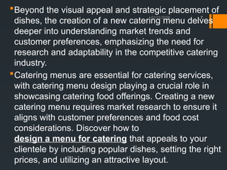 01/11/2026 7
Beyond the visual appeal and strategic placement of
dishes, the creation of a new catering menu delves
deeper into understanding market trends and
customer preferences, emphasizing the need for
research and adaptability in the competitive catering
industry.
Catering menus are essential for catering services,
with catering menu design playing a crucial role in
showcasing catering food offerings. Creating a new
catering menu requires market research to ensure it
aligns with customer preferences and food cost
considerations. Discover how to
design a menu for catering that appeals to your
clientele by including popular dishes, setting the right
prices, and utilizing an attractive layout.
 