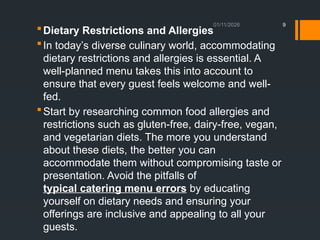 01/11/2026 9
Dietary Restrictions and Allergies
In today’s diverse culinary world, accommodating
dietary restrictions and allergies is essential. A
well-planned menu takes this into account to
ensure that every guest feels welcome and well-
fed.
Start by researching common food allergies and
restrictions such as gluten-free, dairy-free, vegan,
and vegetarian diets. The more you understand
about these diets, the better you can
accommodate them without compromising taste or
presentation. Avoid the pitfalls of
typical catering menu errors by educating
yourself on dietary needs and ensuring your
offerings are inclusive and appealing to all your
guests.
 