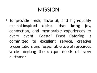 MISSION
• To provide fresh, flavorful, and high-quality
coastal-inspired dishes that bring joy,
connection, and memorable experiences to
every event. Coastal Feast Catering is
committed to excellent service, creative
presentation, and responsible use of resources
while meeting the unique needs of every
customer.
 