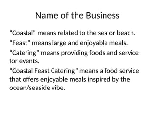 Name of the Business
“Coastal” means related to the sea or beach.
“Feast” means large and enjoyable meals.
“Catering” means providing foods and service
for events.
“Coastal Feast Catering” means a food service
that offers enjoyable meals inspired by the
ocean/seaside vibe.
 